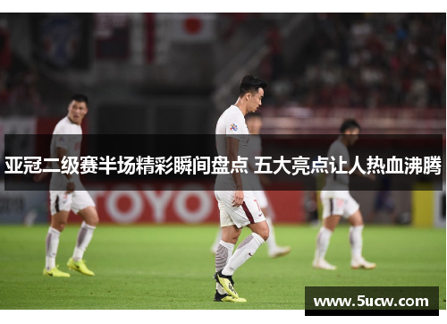 亚冠二级赛半场精彩瞬间盘点 五大亮点让人热血沸腾