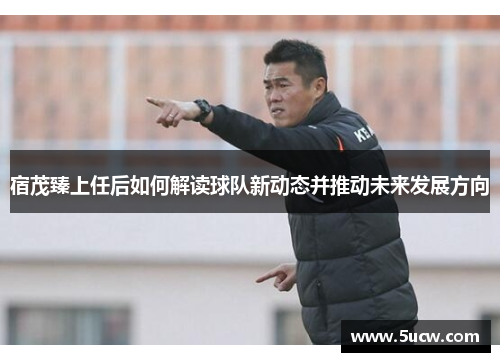 宿茂臻上任后如何解读球队新动态并推动未来发展方向