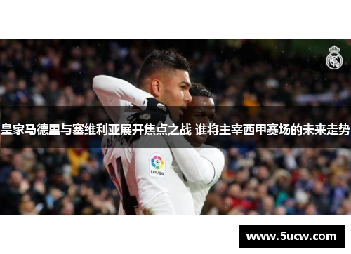 皇家马德里与塞维利亚展开焦点之战 谁将主宰西甲赛场的未来走势