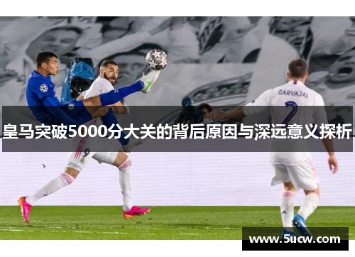 皇马突破5000分大关的背后原因与深远意义探析 皇马突破5000分大关的背后原因与深远意义探析