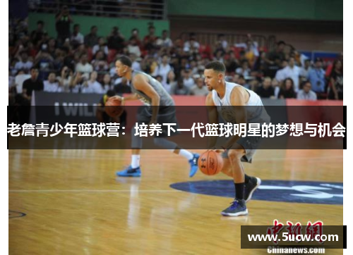 老詹青少年篮球营:培养下一代篮球明星的梦想与机会 老詹青少年篮球营:培养下一代篮球明星的梦想与机会