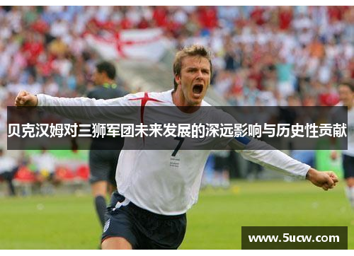 贝克汉姆对三狮军团未来发展的深远影响与历史性贡献 贝克汉姆对三狮军团未来发展的深远影响与历史性贡献